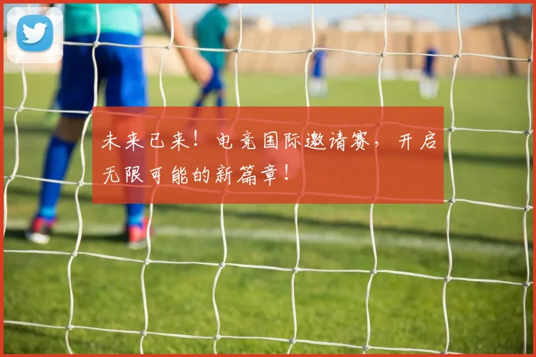 未来已来！电竞国际邀请赛，开启无限可能的新篇章！