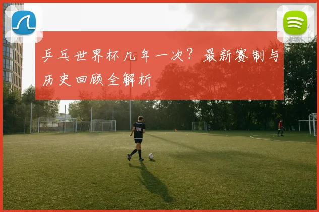 乒乓世界杯几年一次?最新赛制与历史回顾全解析
