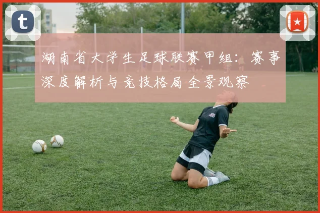 湖南省大学生足球联赛甲组：赛事深度解析与竞技格局全景观察
