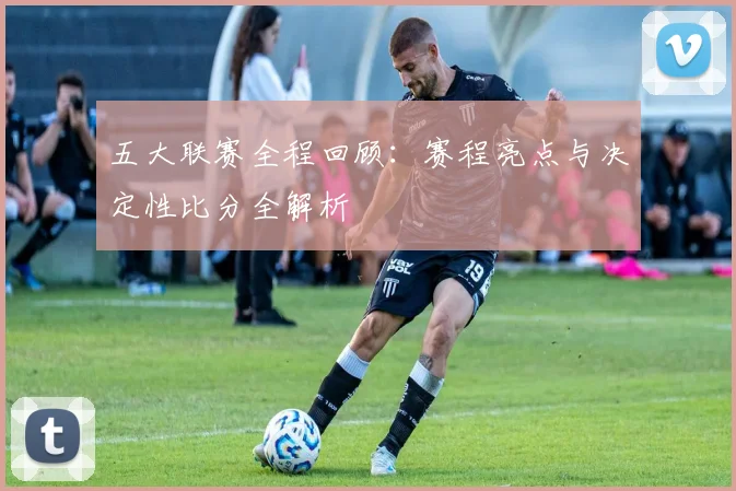 五大联赛全程回顾：赛程亮点与决定性比分全解析