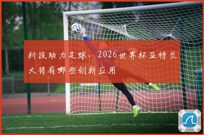 科技助力足球,2026世界杯亚特兰大将有哪些创新应用